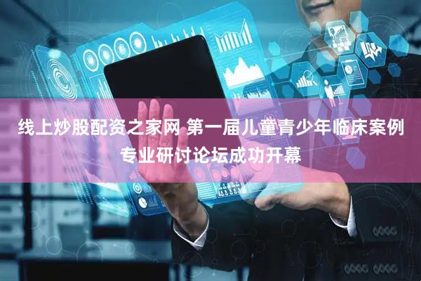 线上炒股配资之家网 第一届儿童青少年临床案例专业研讨论坛成功开幕