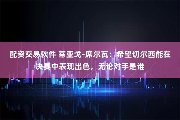 配资交易软件 蒂亚戈-席尔瓦：希望切尔西能在决赛中表现出色，无论对手是谁