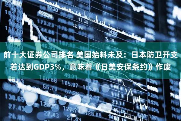 前十大证券公司排名 美国始料未及：日本防卫开支若达到GDP3%，意味着《日美安保条约》作废