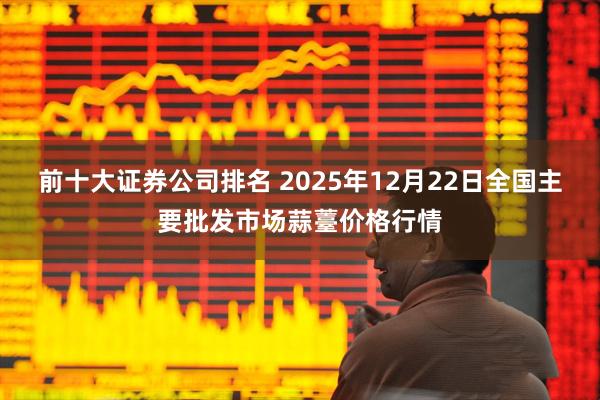 前十大证券公司排名 2025年12月22日全国主要批发市场蒜薹价格行情