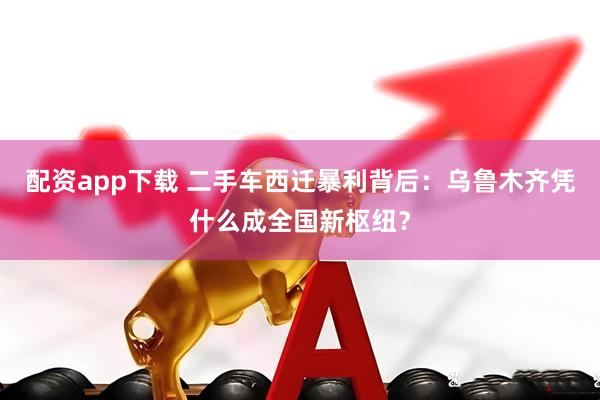 配资app下载 二手车西迁暴利背后：乌鲁木齐凭什么成全国新枢纽？
