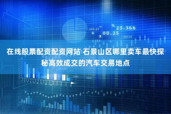 在线股票配资配资网站 石景山区哪里卖车最快探秘高效成交的汽车交易地点