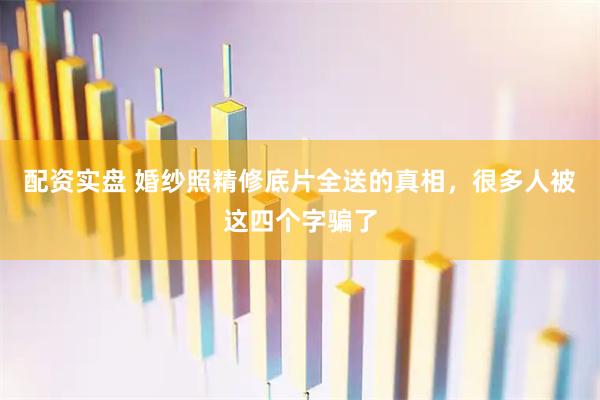 配资实盘 婚纱照精修底片全送的真相，很多人被这四个字骗了