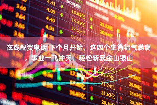 在线配资电话 下个月开始，这四个生肖福气满满，事业一飞冲天，轻松斩获金山银山