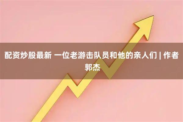 配资炒股最新 一位老游击队员和他的亲人们 | 作者 郭杰