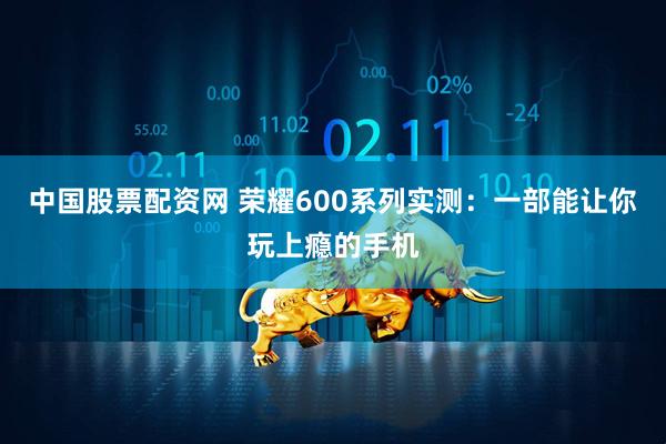 中国股票配资网 荣耀600系列实测：一部能让你玩上瘾的手机